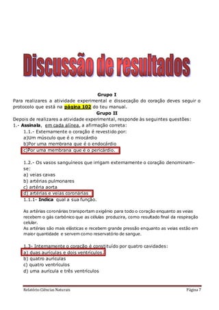 Relatório Ciências Naturais Página 7
Grupo I
Para realizares a atividade experimental e dissecação do coração deves seguir o
protocolo que está na página 102 do teu manual.
Grupo II
Depois de realizares a atividade experimental, responde às seguintes questões:
1.- Assinala, em cada alínea, a afirmação correta:
1.1.- Externamente o coração é revestido por:
a)Um músculo que é o miocárdio
b)Por uma membrana que é o endocárdio
c)Por uma membrana que é o pericárdio.
1.2.- Os vasos sanguíneos que irrigam externamente o coração denominam-
se:
a) veias cavas
b) artérias pulmonares
c) artéria aorta
d) artérias e veias coronárias
1.1.1- Indica qual a sua função.
As artérias coronárias transportam oxigénio para todo o coração enquanto as veias
recebem o gás carbónico que as células produzira, como resultado final da respiração
celular.
As artérias são mais elásticas e recebem grande pressão enquanto as veias estão em
maior quantidade e servem como reservatório de sangue.
1.3- Internamente o coração é constituído por quatro cavidades:
a) duas aurículas e dois ventrículos.
b) quatro aurículas
c) quatro ventrículos
d) uma aurícula e três ventrículos
 