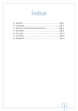 1 
Índice 
 Objetivos…………………………………………………………………………….Pág. 2 
 Introdução………………………………………………………………………….Pág. 3 
 Material e Procedimento experimental……….…………………….Pág. 4 
 Resultados………………………………………………………………………….Pág. 6 
 Discussão…………………………………………………………………………….Pág. 7 
 Conclusão……………………………………………………………………………Pág. 8 
 Bibliografia………………………………………………………………………….Pág. 9 
 
