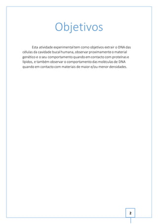 2 
Objetivos 
Esta atividade experimental tem como objetivos extrair o DNA das 
células da cavidade bucal humana, observar proximamente o material 
genético e o seu comportamento quando em contacto com proteínas e 
lípidos, e também observar o comportamento das moléculas de DNA 
quando em contacto com materiais de maior e/ou menor densidades. 
 