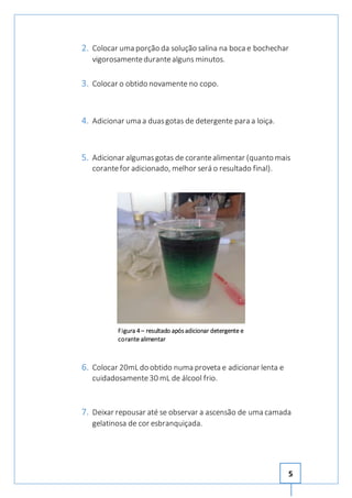 2. Colocar uma porção da solução salina na boca e bochechar 
5 
vigorosamente durante alguns minutos. 
3. Colocar o obtido novamente no copo. 
4. Adicionar uma a duas gotas de detergente para a loiça. 
5. Adicionar algumas gotas de corante alimentar (quanto mais 
corante for adicionado, melhor será o resultado final). 
Figura 4 – resultado após adicionar detergente e 
corante alimentar 
6. Colocar 20mL do obtido numa proveta e adicionar lenta e 
cuidadosamente 30 mL de álcool frio. 
7. Deixar repousar até se observar a ascensão de uma camada 
gelatinosa de cor esbranquiçada. 
 