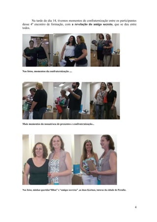 Na tarde do dia 14, tivemos momentos de confraternização entre os participantes
desse 4º encontro de formação, com a revelação do amigo secreto, que se deu entre
todos.




Nas fotos, momentos da confraternização ....




Mais momentos da nossatroca de presentes e confraternização...




Nas fotos, minhas queridas“filhas” e “amigas secretas” ,as duas Karinas, tutoras da cidade de Peruíbe.




                                                                                                         4
 