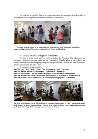 Na tarde da sexta-feira, houve um momento onde nossas professoras formadoras
foram homenageadas pelos professores tutores de Matemática.




   Nas fotos, nossasprofessoras formadoras sendo homenageada pelos tutores dos municípios
na pessoa da professora Vilma, tutora da cidade de Monte Azul Paulista.



       E é chegada a hora da entrega dos certificados.
       Formou-se uma mesa com os representantes do Programa Pró-letramento na
Unicamp ,momento em que cada um se pronunciou falando sobre a importância do
desenvolvimento do referido programa junto aos professores e alunos dos anos iniciais do
ensino fundamental em nosso país.
       A mesa foi composta assim:
ProfªDrª Ana Lúcia Guedes Pinto – Coordenadora Geral do Programa
ProfªDrª Eliana Amaral – Assessora do Pró-Reitor de Graduação
ProfªDrª Dirce Zan – Coordenadora Pedagógica de Alfabetização e Linguagem
Prof. Dr. Guilherme Toledo – Presidente da Subcomissão de formação de Professores
Prof. Dr. Samuel Rocha de Oliveira – Coordenador Pedagógico de Matemática




Nas fotos, mesa composta com os representantes do Programa Pró-letramento na UNICAMP no encerramento
do 4º encontro de tutores .Da esquerda para a direita :prof. Guilherme Toledo , profª Ana Lúcia Guedes Pinto,
profª Eliana Amaral , profª Dirce Zan e prof. Samuel rocha de Oliveira.




                                                                                                           5
 