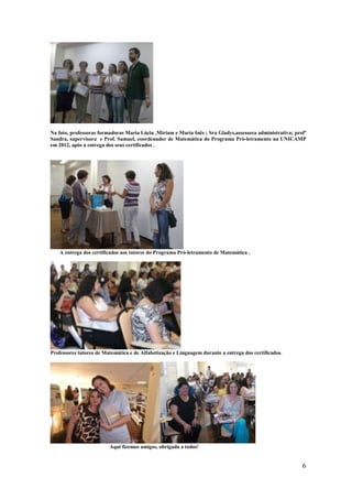 Na foto, professoras formadoras Maria Lúcia ,Miriam e Maria Inês ; Sra Gladys,assessora administrativa; profª
Sandra, supervisora e Prof. Samuel, coordenador de Matemática do Programa Pró-letramento na UNICAMP
em 2012, após a entrega dos seus certificados .




    A entrega dos certificados aos tutores do Programa Pró-letramento de Matemática .




Professores tutores de Matemática e de Alfabetização e Linguagem durante a entrega dos certificados.




                         Aqui fizemos amigos, obrigada a todos!


                                                                                                           6
 
