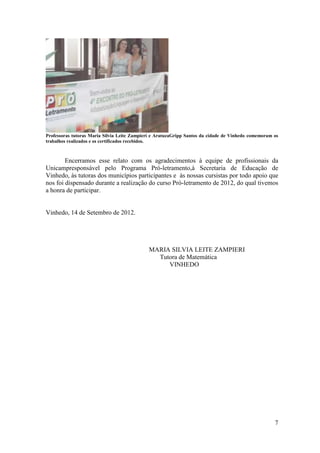 Professoras tutoras Maria Silvia Leite Zampieri e AratuzaGripp Santos da cidade de Vinhedo comemoram os
trabalhos realizados e os certificados recebidos.



        Encerramos esse relato com os agradecimentos à equipe de profissionais da
Unicampresponsável pelo Programa Pró-letramento,à Secretaria de Educação de
Vinhedo, às tutoras dos municípios participantes e às nossas cursistas por todo apoio que
nos foi dispensado durante a realização do curso Pró-letramento de 2012, do qual tivemos
a honra de participar.


Vinhedo, 14 de Setembro de 2012.




                                             MARIA SILVIA LEITE ZAMPIERI
                                               Tutora de Matemática
                                                  VINHEDO




                                                                                                     7
 