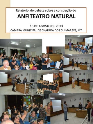 Relatório do debate sobre a construção do
ANFITEATRO NATURAL
16 DE AGOSTO DE 2013
CÂMARA MUNICIPAL DE CHAPADA DOS GUIMARÃES, MT.
 