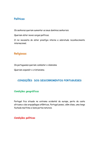 Políticas



Os senhores queriam aumentar os seus domínios senhoriais

Queriam obter novos cargos políticos.

O rei necessita de obter prestígio interno e sobretudo reconhecimento
internacional.




Religiosas



Os portugueses queriam combater o islamismo

Queriam expandir o cristianismo.




   CONDIÇÕES DOS DESCOBRIMENTOS PORTUGUESES



Condições geográficas



Portugal fica situado no extremo ocidental da europa, perto da costa
africana e dos arquipélagos atlânticos, Portugal possui, além disso, uma longa
fachada marítima e bons portos naturais.




Condições políticas
 