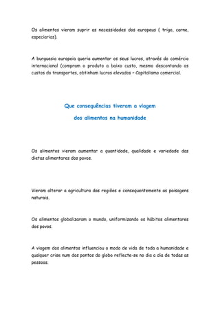 Os alimentos vieram suprir as necessidades dos europeus ( trigo, carne,
especiarias).



A burguesia europeia queria aumentar os seus lucros, através do comércio
internacional (compram o produto a baixo custo, mesmo descontando os
custos do transportes, obtinham lucros elevados – Capitalismo comercial.




                Que consequências tiveram a viagem

                    dos alimentos na humanidade




Os alimentos vieram aumentar a quantidade, qualidade e variedade das
dietas alimentares dos povos.




Vieram alterar a agricultura das regiões e consequentemente as paisagens
naturais.



Os alimentos globalizaram o mundo, uniformizando os hábitos alimentares
dos povos.



A viagem dos alimentos influenciou o modo de vida de toda a humanidade e
qualquer crise num dos pontos do globo reflecte-se no dia a dia de todas as
pessoas.
 