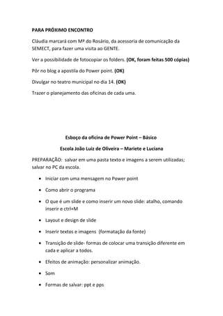 PARA PRÓXIMO ENCONTRO

Cláudia marcará com Mª do Rosário, da acessoria de comunicação da
SEMECT, para fazer uma visita ao GENTE.

Ver a possibilidade de fotocopiar os folders. (OK, foram feitas 500 cópias)

Pôr no blog a apostila do Power point. (OK)

Divulgar no teatro municipal no dia 14. (OK)

Trazer o planejamento das oficinas de cada uma.




               Esboço da oficina de Power Point – Básico

             Escola João Luiz de Oliveira – Mariete e Luciana

PREPARAÇÃO: salvar em uma pasta texto e imagens a serem utilizadas;
salvar no PC da escola.

   • Iniciar com uma mensagem no Power point

   • Como abrir o programa

   • O que é um slide e como inserir um novo slide: atalho, comando
     inserir e ctrl+M

   • Layout e design de slide

   • Inserir textos e imagens (formatação da fonte)

   • Transição de slide- formas de colocar uma transição diferente em
     cada e aplicar a todos.

   • Efeitos de animação: personalizar animação.

   • Som

   • Formas de salvar: ppt e pps
 