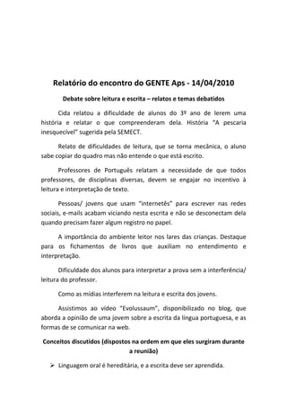 Relatório do encontro do GENTE Aps - 14/04/2010
       Debate sobre leitura e escrita – relatos e temas debatidos

       Cida relatou a dificuldade de alunos do 3º ano de lerem uma
história e relatar o que compreenderam dela. História “A pescaria
inesquecível” sugerida pela SEMECT.

      Relato de dificuldades de leitura, que se torna mecânica, o aluno
sabe copiar do quadro mas não entende o que está escrito.

       Professores de Português relatam a necessidade de que todos
professores, de disciplinas diversas, devem se engajar no incentivo à
leitura e interpretação de texto.

       Pessoas/ jovens que usam “internetês” para escrever nas redes
sociais, e-mails acabam viciando nesta escrita e não se desconectam dela
quando precisam fazer algum registro no papel.

      A importância do ambiente leitor nos lares das crianças. Destaque
para os fichamentos de livros que auxiliam no entendimento e
interpretação.

       Dificuldade dos alunos para interpretar a prova sem a interferência/
leitura do professor.

      Como as mídias interferem na leitura e escrita dos jovens.

     Assistimos ao vídeo “Evolussaum”, disponibilizado no blog, que
aborda a opinião de uma jovem sobre a escrita da língua portuguesa, e as
formas de se comunicar na web.

Conceitos discutidos (dispostos na ordem em que eles surgiram durante
                               a reunião)

    Linguagem oral é hereditária, e a escrita deve ser aprendida.
 