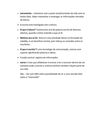    Letramento – relacionar com a parte social/contexto de vida com os
    textos lidos. Saber interpretar e empregar as informações retiradas
    da leitura.

 A escrita está interligada com a leitura.

   O que é leitura? Testemunho oral da palavra escrita de diversos
    idiomas, quando o leitor entende o que se lê.

   Motivos pra se ler: leitura é uma atividade básica na formação do
    cidadão, é um benefício mental, pois reforça as conexões entre os
    neurônios.

   O que é escrita? É uma tecnologia de comunicação, marcas num
    suporte significando palavras e ideias.

 Função central: registro de informações

   Letrar é mais que alfabetizar é ensinar a ler e escrever dentro de um
    contexto onde a escrita e a leitura tenham sentido e façam parte de
    sua vida.

    Obs.: Ver com INEZ sobre possibilidade de vir a uma reunião falar
    sobre o “Internetês”
 