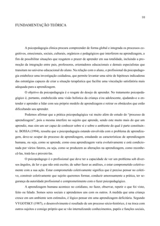 10

FUNDAMENTAÇÃO TEÓRICA




        A psicopedagogia clínica procura compreender de forma global e integrada os processos co-
gnitivos, emocionais, sociais, culturais, orgânicos e pedagógicos que interferem na aprendizagem, a
fim de possibilitar situações que resgatem o prazer de aprender em sua totalidade, incluindo a pro-
moção da integração entre pais, professores, orientadores educacionais e demais especialistas que
transitam no universo educacional do aluno. Na relação com o aluno, o profissional da psicopedago-
gia estabelece uma investigação cuidadosa, que permite levantar uma série de hipóteses indicadoras
das estratégias capazes de criar a situação terapêutica que facilite uma vinculação satisfatória mais
adequada para a aprendizagem.
        O objetivo da psicopedagogia é o resgate do desejo de aprender. No tratamento psicopeda-
gógico é, portanto, estabelecida uma visão holística da criança e/ou adolescente, ajudando-o a en-
tender e aprender a lidar com seu próprio modelo de aprendizagem e retirar os obstáculos que estão
dificultando seu aprender.
        Podemos afirmar que a prática psicopedagógica vai muito além do estudo do “processo de
aprendizagem”, pois a mesma interfere no sujeito que aprende, sendo este muito mais do que um
aprendiz, mas sim um ser capaz de conhecer sobre si e sobre o ambiente do qual é parte constituin -
te. BOSSA (1994), ressalta que a psicopedagogia estando envolvida com o problema de aprendiza-
gem, deve-se ocupar do processo de aprendizagem, estudando as características de aprendizagem
humana, ou seja, como se aprende, como essa aprendizagem varia evolutivamente e está condicio-
nada por vários fatores, ou seja, como se produzem as alterações na aprendizagem, como reconhe-
cê-las, tratá-las e preveni-las.
        O psicopedagogo é o profissional que deve ter a capacidade de ver um problema sob diver-
sos ângulos, de ler o que não está escrito, de saber fazer as análises, e estar comprometido coletiva-
mente com a sua ação. Estar comprometido coletivamente significa que é preciso pensar no coleti-
vo, construir coletivamente que sujeito queremos formar, conduzir amorosamente a prática, ter se-
gurança da autoridade profissional e comprometimento com o fazer psicopedagógico.
        A aprendizagem humana acontece no cotidiano, no fazer, observar, repetir o que foi visto,
feito ou falado. Somos seres sociais e aprendemos uns com os outros. A medida que uma criança
cresce em um ambiente sem estímulos, é lógico pensar em uma aprendizagem deficitária. Segundo
VYGOTSKY (1987), o desenvolvimento é resultado de um processo sócio-histórico, é na troca com
outros sujeitos e consigo próprio que se vão internalizando conhecimentos, papéis e funções sociais,
 