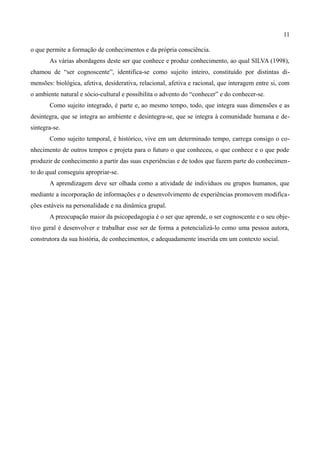 11

o que permite a formação de conhecimentos e da própria consciência.
       As várias abordagens deste ser que conhece e produz conhecimento, ao qual SILVA (1998),
chamou de “ser cognoscente”, identifica-se como sujeito inteiro, constituído por distintas di-
mensões: biológica, afetiva, desiderativa, relacional, afetiva e racional, que interagem entre si, com
o ambiente natural e sócio-cultural e possibilita o advento do “conhecer” e do conhecer-se.
       Como sujeito integrado, é parte e, ao mesmo tempo, todo, que integra suas dimensões e as
desintegra, que se integra ao ambiente e desintegra-se, que se integra à comunidade humana e de-
sintegra-se.
       Como sujeito temporal, é histórico, vive em um determinado tempo, carrega consigo o co-
nhecimento de outros tempos e projeta para o futuro o que conheceu, o que conhece e o que pode
produzir de conhecimento a partir das suas experiências e de todos que fazem parte do conhecimen-
to do qual conseguiu apropriar-se.
       A aprendizagem deve ser olhada como a atividade de indivíduos ou grupos humanos, que
mediante a incorporação de informações e o desenvolvimento de experiências promovem modifica-
ções estáveis na personalidade e na dinâmica grupal.
       A preocupação maior da psicopedagogia é o ser que aprende, o ser cognoscente e o seu obje-
tivo geral é desenvolver e trabalhar esse ser de forma a potencializá-lo como uma pessoa autora,
construtora da sua história, de conhecimentos, e adequadamente inserida em um contexto social.
 