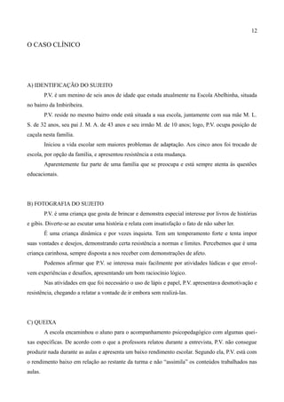 12

O CASO CLÍNICO




A) IDENTIFICAÇÃO DO SUJEITO
         P.V. é um menino de seis anos de idade que estuda atualmente na Escola Abelhinha, situada
no bairro da Imbiribeira.
         P.V. reside no mesmo bairro onde está situada a sua escola, juntamente com sua mãe M. L.
S. de 32 anos, seu pai J. M. A. de 43 anos e seu irmão M. de 10 anos; logo, P.V. ocupa posição de
caçula nesta família.
         Iniciou a vida escolar sem maiores problemas de adaptação. Aos cinco anos foi trocado de
escola, por opção da família, e apresentou resistência a esta mudança.
         Aparentemente faz parte de uma família que se preocupa e está sempre atenta às questões
educacionais.




B) FOTOGRAFIA DO SUJEITO
         P.V. é uma criança que gosta de brincar e demonstra especial interesse por livros de histórias
e gibis. Diverte-se ao escutar uma história e relata com insatisfação o fato de não saber ler.
         É uma criança dinâmica e por vezes inquieta. Tem um temperamento forte e tenta impor
suas vontades e desejos, demonstrando certa resistência a normas e limites. Percebemos que é uma
criança carinhosa, sempre disposta a nos receber com demonstrações de afeto.
         Podemos afirmar que P.V. se interessa mais facilmente por atividades lúdicas e que envol-
vem experiências e desafios, apresentando um bom raciocínio lógico.
         Nas atividades em que foi necessário o uso de lápis e papel, P.V. apresentava desmotivação e
resistência, chegando a relatar a vontade de ir embora sem realizá-las.




C) QUEIXA
         A escola encaminhou o aluno para o acompanhamento psicopedagógico com algumas quei-
xas específicas. De acordo com o que a professora relatou durante a entrevista, P.V. não consegue
produzir nada durante as aulas e apresenta um baixo rendimento escolar. Segundo ela, P.V. está com
o rendimento baixo em relação ao restante da turma e não “assimila” os conteúdos trabalhados nas
aulas.
 