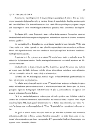 13

D) SÍNTESE ANAMNÉSICA
       A anamnese é o ponto principal do diagnóstico psicopedagógico. É através dela que conhe-
cemos importantes informações sobre o paciente dentro de sua dinâmica familiar, contemplando
toda a sua história de vida. A entrevista deve ser bem conduzida e registrada para que possa cumprir
com o seu objetivo: servir como base para as hipóteses geradas e para a confirmação do diagnósti-
co.
       Recebemos M.L., a mãe do paciente, para a realização da anamnese. Em nenhum momento
da entrevista ela resistiu em responder às perguntas, mostrando-se acessível e tornando a conversa
bastante agradável.
       Em seus relatos, M.L. deixa claro que apesar da gravidez não ter sido planejada, P.V. foi uma
criança muito bem vinda e esperada por toda a família. A gestação ocorreu sem maiores problemas,
apenas com algumas crises de asma mas sem uso de medicação específica. Foi feito o acompanha-
mento pré-natal necessário.
       O parto de M.L. foi cesariano, e ao nascer P.V. reagiu bem a todos os estímulos a que foi
submetido. Após seu nascimento a família passou por bom momento emocional, permeado por difi-
culdades financeiras.
       Estudando sobre o desenvolvimento de P.V., descobrimos que ele fez uso do leite materno
até os seis meses de idade. Após este período, iniciou a ingestão de papinhas e outros alimentos.
Utilizou a mamadeira até os dez meses e hoje se alimenta bem.
       Durante o sono P.V. fala um pouco, mas não chega a acordar. Dorme em quarto separado dos
pais e não apresenta resistência a isso.
       Em relação ao seu desenvolvimento motor, P.V. engatinhou e sentou por volta dos cinco/seis
meses, iniciando seus passos aos onze meses. A mãe relata que houve certa demora para P.V. falar e
que após a aquisição da linguagem oral ele trocava o R pelo L, dificuldade que foi superada sem
ajuda de nenhum profissional da área.
       P.V. é um menino independente e desenvolve atividades práticas com facilidade. Adquiriu
controle dos esfíncteres com mais ou menos um ano e três meses de idade, e segundo a mãe foi por
iniciativa própria. M.L. relata que ele é um menino que se destaca pela autonomia, usa o termo “es-
perto” e diz que o pai orgulha-se pelo fato de P.V. ser “despachado”, ao contrário do irmão mais ve-
lho.
       P.V. gosta de brincar na rua, mas como a mãe e o pai trabalham o dia todo, esses momentos
acabam reservados para os fins de semana. Durante a semana, P.V. e o irmão ficam com a avó ma-
terna e brincam com jogos, carrinhos e computador. P.V. apresenta facilidade em fazer amigos, pois
segundo a mãe é simpático e falante.
 