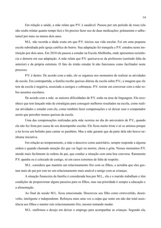 14

       Em relação a saúde, a mãe relata que P.V. é saudável. Passou por um período de tosse (ela
não soube relatar quanto tempo faz) e foi preciso fazer uso de duas medicações: polaramine e salbu-
tamol por mais ou menos dois anos.
       M.L. não recorda a idade exata em que P.V. iniciou sua vida escolar. Foi em uma pequena
escola subsidiada pela igreja católica do bairro. Sua adaptação foi tranquila e P.V. estudou nesta ins-
tituição por dois anos. Em 2010 ele passou a estudar na Escola Abelhinha, onde apresentou resistên-
cia e demora em sua adaptação. A mãe relata que P.V. queixava-se da professora (sentindo falta da
anterior) e da própria estrutura. O fato do irmão estudar lá não funcionou como facilitador neste
processo.
       P.V. é destro. De acordo com a mãe, ele se organiza nos momentos de realizar as atividades
da escola. Em contrapartida, a família recebe queixas diárias da escola sobre P.V.; a imagem que ele
tem da escola é negativa, associada a castigos e cobranças. P.V. resiste em conversar com a mãe so-
bre assuntos escolares.
       De acordo com a mãe. as maiores dificuldades de P.V. estão na área de linguagem. Ela reco-
nhece que tem lançado mão de estratégias para conseguir melhores resultados na escola, como reali-
zar atividades e estudar com ele, como também fazer compensações e só deixar usar o computador
assim que perceber menos queixas da escola.
       Uma das compensações realizadas pela mãe ocorreu no dia do aniversário de P.V., quando
ela não fez festa por causa de seu desempenho escolar. Ele ficou muito triste e só se animou porque
a tia levou um bolinho para cantar os parabéns. Mas a mãe garante que da parte dela não houve ne-
nhuma iniciativa.
       Em relação ao temperamento, a mãe o descreve como autoritário, sempre responde a alguma
ordem e quando chamado atenção diz que vai fugir ou morrer, chora e grita. Nesses momentos P.V.
atende mais facilmente às ordens do pai, que conduz a situação com uma boa conversa. Raramente
P.V. apanha ou é colocado de castigo, só em casos extremos de falta de respeito.
       M.L. considera que mantém um relacionamento frio com os filhos, e acredita que eles gos-
tam mais do pai por este ter um relacionamento mais amável e amigo com as crianças.
       A situação financeira da família é considerada boa por M.L., ela e o marido trabalham e têm
condições de proporcionar alguns passeios para os filhos, mas sua prioridade é sempre a educação e
a alimentação.
       Ao final da sessão M.L. ficou emocionada. Descreveu seu filho como extrovertido, desen-
volto, inteligente e independente. Reforçou mais uma vez a culpa que sente em não dar total assis-
tência aos filhos e manter este relacionamento frio, mesmo tentando mudar.
       M.L. reafirmou o desejo em deixar o emprego para acompanhar as crianças. Segundo ela,
 