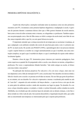 16

PRIMEIRA HIPÓTESE DIAGNÓSTICA




       A partir das observações e anotações realizadas tanto na anamnese como nos dois primeiros
encontros com P.V., levantamos como primeira hipótese diagnóstica a inadaptação à escola. A geni-
tora do paciente durante a anamnese deixou claro que o filho gostava bastante da escola anterior,
bem como a troca de afeto existente entre o mesmo, os coleguinhas e a professora. Também expres-
sou sua preocupação com o fato do filho nunca se referir a amigos da escola atual, nem falar do seu
dia, nunca responde sobre o que fez, ou com quem brincou na escola.
       É importante entender que a criança necessita de um tempo para se acostumar à mudança, já
que a adaptação a um ambiente estranho não ocorre de uma hora para outra e este é o primeiro ano
de P.V. na atual escola. De acordo com PIAGET (1959), a aprendizagem não é um processo durante
o qual o sujeito limita-se a receber ou a reagir automaticamente ao que é recebido, mas uma cons-
trução complexa, na qual o que é recebido do objeto e o que é contribuição do sujeito estão indisso-
luvelmente ligados.
       Durante a hora do jogo, P.V. demonstrou pouco interesse por materiais pedagógicos, bem
como esquivou-se quando lhe foi perguntado sobre a escola, seus afazeres na mesma, coleguinhas e
professora. Por vezes o surpreendemos falando baixinho: “não tenho amigos na escola, só brinco
com meu irmão e meu primo”.
       Na aplicação das técnicas projetivas Par educativo e Eu com meus colegas, mais uma vez
nos deparamos com a falta de interação de P.V. com a escola atual. Nos desenhos ele deixou nítida a
falta de vínculo com a escola e as pessoas envolvidas na mesma. Ele nos fala que gosta da professo-
ra; no entanto, em seu desenho Par educativo representa a mesma o recebendo pela manhã na sala
de “cara feia” - enquanto ele está sorrindo e de braços abertos -, o que nos levou a crer que ele não
se sente parte do ambiente escolar e ainda não encontrou seu lugar no grupo. No desenho Eu com
meus colegas desenhou apenas a si próprio, o irmão e o primo brincando, ambos estudam na escola
Abelhinha, nos revelando que não construiu laços de amizade com as demais crianças, e este fato o
deixa isolado na volta à sala de aula. Isto acarreta desconforto e inquietação da parte dele, que acaba
não se concentrando nem tampouco se interessando pelo que é exposto pela professora.
 
