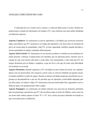 17

ANÁLISE E DISCUSSÃO DO CASO




       A realização de nove sessões com a criança e a coleta de dados junto à escola e família nos
proporcionou a junção de informações em relação a P.V., que culminou com uma análise detalhada
em diferentes aspectos:


Aspectos Cognitivos: Ao realizarmos as provas operatórias e atividades que envolvem raciocínio
lógico, percebemos que P.V. encontra-se no estágio pré-operatório, isso ficou claro no momento da
prova de conservação de quantidades, onde P.V. revelou capacidade simbólica quando percebeu a
mesma quantidade em objetos ordenados diferentemente.
Aspecto Afetivo-Social: P.V. demonstrou ser um menino carinhoso e incluído em uma dinâmica fa-
miliar presente e afetuosa. Comprovamos nos desenhos que ele apresenta pouco vínculos com os
colegas de sala, nem mesmo sabe dizer o nome deles. Em contrapartida, a mãe relata que P.V. faz
amigos facilmente por ser falante e simpático, o que nos leva a crer que ele sente certa dificuldade
em socializar-se na escola.
Aspecto Psicomotor: Quando sugerimos a P.V. atividades na área externa da escola, nos surpreen-
demos com sua desenvoltura. Ele começou a correr como se estivesse trilhando um grande círculo,
revelando equilíbrio e noção de espaço. Durante as demais atividades propostas, percebemos sua se-
gurança ao desempenhá-las o que nos faz perceber que ele apresenta a motricidade adequada para
sua faixa etária. Ao utilizar o lápis, P.V. demonstrou uma boa motricidade fina, segurando-o com os
dedos de apoio sem grande pressão sobre o papel.
Aspecto Pedagógico: Ao realizarmos um ditado informal com uma lista de alimentos preferidos
para um piquenique, percebemos que P.V. não reconhece todas as letras do alfabeto, assim como em
seu nome onde conhece apenas as letras “P” e “O”. Isso o deixa um pouco defasado em relação ao
que é necessário para se alfabetizar.
 