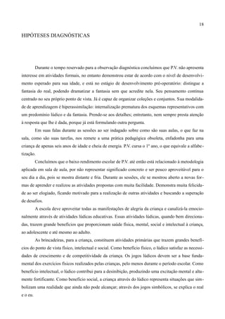 18

HIPÓTESES DIAGNÓSTICAS




          Durante o tempo reservado para a observação diagnóstica concluímos que P.V. não apresenta
interesse em atividades formais, no entanto demonstrou estar de acordo com o nível de desenvolvi-
mento esperado para sua idade, e está no estágio de desenvolvimento pré-operatório: distingue a
fantasia do real, podendo dramatizar a fantasia sem que acredite nela. Seu pensamento continua
centrado no seu próprio ponto de vista. Já é capaz de organizar coleções e conjuntos. Sua modalida-
de de aprendizagem é hiperassimilação: internalização prematura dos esquemas representativos com
um predomínio lúdico e da fantasia. Prende-se aos detalhes; entretanto, nem sempre presta atenção
à resposta que lhe é dada, porque já está formulando outra pergunta.
          Em suas falas durante as sessões ao ser indagado sobre como são suas aulas, o que faz na
sala, como são suas tarefas, nos remete a uma prática pedagógica obsoleta, enfadonha para uma
criança de apenas seis anos de idade e cheia de energia. P.V. cursa o 1º ano, o que equivale a alfabe-
tização.
          Concluímos que o baixo rendimento escolar de P.V. até então está relacionado à metodologia
aplicada em sala de aula, por não representar significado concreto e ser pouco aproveitável para o
seu dia a dia, pois se mostra distante e fria. Durante as sessões, ele se mostrou aberto a novas for-
mas de aprender e realizou as atividades propostas com muita facilidade. Demonstra muita felicida-
de ao ser elogiado, ficando motivado para a realização de outras atividades e buscando a superação
de desafios.
          A escola deve aproveitar todas as manifestações de alegria da criança e canalizá-la emocio-
nalmente através de atividades lúdicas educativas. Essas atividades lúdicas, quando bem direciona-
das, trazem grande benefícios que proporcionam saúde física, mental, social e intelectual à criança,
ao adolescente e até mesmo ao adulto.
          As brincadeiras, para a criança, constituem atividades primárias que trazem grandes benefí-
cios do ponto de vista físico, intelectual e social. Como benefício físico, o lúdico satisfaz as necessi-
dades de crescimento e de competitividade da criança. Os jogos lúdicos devem ser a base funda-
mental dos exercícios físicos realizados pelas crianças, pelo menos durante o período escolar. Como
benefício intelectual, o lúdico contribui para a desinibição, produzindo uma excitação mental e alta-
mente fortificante. Como benefício social, a criança através do lúdico representa situações que sim-
bolizam uma realidade que ainda não pode alcançar; através dos jogos simbólicos, se explica o real
e o eu.
 