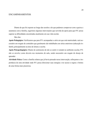 20

ENCAMINHAMENTOS




       Diante do que foi exposto ao longo das sessões e do que pudemos comprovar com a queixa e
anamnese com a família, sugerimos algumas intervenções que servirão de apoio para que P.V. possa
superar as dificuldades encontradas atualmente em sua vida escolar.
       São elas:
Apoio Pedagógico: Verificamos que para P.V. acompanhar a série em que está matriculado, será ne-
cessário um resgate de conteúdos que geralmente são trabalhados em séries anteriores (educação in-
fantil), principalmente na área de leitura e escrita.
Apoio Psicopedagógico: Diante do sentimento de não se sentir à vontade no ambiente escolar, P.V.
não se envolve como deveria nos momentos de aula, sendo necessário um resgate do desejo de
aprender.
Atividade Física: Como a família relatou que já havia pensado nessa intervenção, reforçamos a im-
portância de uma atividade onde P.V. possa direcionar suas energias e ter acesso a regras e limites
de uma forma mais prazerosa.
 