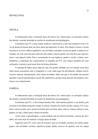 21

DEVOLUTIVA




ESCOLA


       O embasamento para a realização dessa devolutiva foi a observação e as anotações realiza-
das durante o período destinado às sessões de atendimento psicopedagógico.
       Concluímos que P.V. é uma criança saudável, comunicativa, e que está compatível com o ní-
vel de desenvolvimento para sua faixa etária pré-operatório (6 anos). Em relação à leitura e escrita
encontra-se no nível silábico-qualitativo; nas atividades realizadas, na hora de grafar as palavras so-
licitadas, ele usou uma letra para cada uma das sílabas e buscou grafar com uma letra que represen-
tasse o som daquela sílaba. Para a reconstrução de suas hipóteses quanto à escrita e leitura, reco-
mendamos a exploração dos conhecimentos já atingidos por P.V. com elogios, parabéns por suas
realizações e incentivo para tentar fazer de formas diferentes.
       O emprego do lúdico nessa etapa da vida é de grande utilidade, pois as crianças nessa faixa
etária fazem associações entre o imaginário e o real, então jogos de adivinhações, alfabeto móvel,
recortes, músicas, dramatizações, entre outras atividades, farão com que se divertindo elas possam
aprender e que tal aprendizagem seja de fato significativa, porque dessa maneira elas próprias cons-
troem o seu conhecimento.


FAMÍLIA


       O embasamento para a realização dessa devolutiva foi a observação e as anotações realiza-
das durante o período destinado às sessões de atendimento psicopedagógico.
       Concluímos que P.V., é uma criança bastante feliz, efetivamente pertence à sua família, pois
em todas as atividades propostas sempre se referiu à família com muito carinho e apreço. P.V. é sau-
dável, está de acordo com o desenvolvimento para sua faixa etária, onde as crianças utilizam o ima-
ginário, ou seja, o lúdico para o desenvolvimento.
       Assim como a aprendizagem, o corpo também está em desenvolvimento e precisa de ativi-
dades, até como meio de canalizar a energia típica da idade.
       Sugerimos para P.V. como meio de incentivo para as atividades escolares um reforço peda-
gógico, não atividades escolares repetitivas (cópia, ditado, escrever do quadro), mas um espaço
 