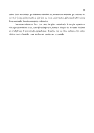 22

onde o lúdico predomine e que de forma diferenciada ele possa realizar atividades que venham a de-
senvolver os seus conhecimentos e fazer com ele possa adquirir outros, participando efetivamente
dessa construção. Sugerimos um apoio pedagógico.
       Para o desenvolvimento físico, bem como disciplina e canalização de energia, sugerimos a
realização de atividades físicas, como por exemplo judô, karatê ou natação; tais atividades requerem
um nível elevado de concentração, tranquilidade e disciplina para sua eficaz realização. Em centros
públicos como o Geraldão, existe atendimento gratuito para a população.
 