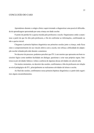 23

CONCLUSÃO DO CASO




       Aprendemos durante o estágio clínico supervisionado a diagnosticar uma possível dificulda-
de de aprendizagem apresentada por uma criança em idade escolar.
       O ponto de partida foi a queixa trazida pela professora e escola. Organizamos então a anam-
nese a partir do que foi dito pela professora, a fim de confrontar as informações, confirmando ou
não a queixa inicial.
       Chegamos à primeira hipótese diagnóstica nas primeiras sessões junto a criança, onde ficou
claro o comprometimento de seu vínculo afetivo com a escola; isto reforça a dificuldade de adapta-
ção escolar relatada pela mãe durante a anamnese.
       No decorrer do processo, podemos perceber que P.V. é um menino que apresenta um bom ra-
ciocínio lógico como também facilidade em dialogar, questionar e criar suas próprias regras. Inte-
ressa-se por atividades lúdicas e relata a carência de algumas dessas atividades em sala de aula.
       Em muitos momentos, no decorrer das sessões, confirmamos a fala da professora em relação
ao nível pedagógico de P.V., principalmente ao realizarmos atividades de leitura e escrita.
       Ao final das sessões, confirmamos nossa primeira hipótese diagnóstica e a partir dela sugeri-
mos alguns encaminhamentos.
 
