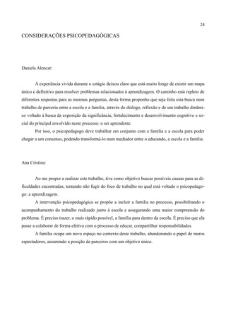 24

CONSIDERAÇÕES PSICOPEDAGÓGICAS




Daniela Alencar:


       A experiência vivida durante o estágio deixou claro que está muito longe de existir um mapa
único e definitivo para resolver problemas relacionados à aprendizagem. O caminho está repleto de
diferentes respostas para as mesmas perguntas, desta forma proponho que seja feita esta busca num
trabalho de parceria entre a escola e a família, através do diálogo, reflexão e de um trabalho dinâmi-
co voltado à busca da exposição da significância, fortalecimento e desenvolvimento cognitivo e so-
cial do principal envolvido neste processo: o ser aprendente.
       Por isso, o psicopedagogo deve trabalhar em conjunto com a família e a escola para poder
chegar a um consenso, podendo transformá-lo num mediador entre o educando, a escola e a família.




Ana Cristina:


       Ao me propor a realizar este trabalho, tive como objetivo buscar possíveis causas para as di-
ficuldades encontradas, tentando não fugir do foco de trabalho no qual está voltado o psicopedago-
go: a aprendizagem.
       A intervenção psicopedagógica se propõe a incluir a família no processo, possibilitando o
acompanhamento do trabalho realizado junto à escola e assegurando uma maior compreensão do
problema. É preciso trazer, o mais rápido possível, a família para dentro da escola. É preciso que ela
passe a colaborar de forma efetiva com o processo de educar, compartilhar responsabilidades.
       A família ocupa um novo espaço no contexto deste trabalho, abandonando o papel de meros
espectadores, assumindo a posição de parceiros com um objetivo único.
 