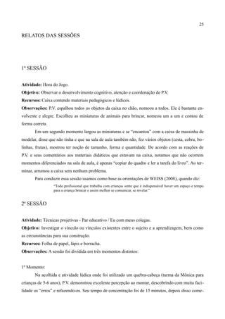 25

RELATOS DAS SESSÕES




1ª SESSÃO


Atividade: Hora do Jogo.
Objetivo: Observar o desenvolvimento cognitivo, atenção e coordenação de P.V.
Recursos: Caixa contendo materiais pedagógicos e lúdicos.
Observações: P.V. espalhou todos os objetos da caixa no chão, nomeou a todos. Ele é bastante en-
volvente e alegre. Escolheu as miniaturas de animais para brincar, nomeou um a um e contou de
forma correta.
       Em um segundo momento largou as miniaturas e se “encantou” com a caixa de massinha de
modelar, disse que não tinha e que na sala de aula também não, fez vários objetos (cesta, cobra, bo -
linhas, frutas), mostrou ter noção de tamanho, forma e quantidade. De acordo com as reações de
P.V. e seus comentários aos materiais didáticos que estavam na caixa, notamos que não ocorrem
momentos diferenciados na sala de aula, é apenas “copiar do quadro e ler a tarefa do livro”. Ao ter -
minar, arrumou a caixa sem nenhum problema.
       Para conduzir essa sessão usamos como base as orientações de WEISS (2008), quando diz:
                 “Todo profissional que trabalha com crianças sente que é indispensável haver um espaço e tempo
                 para a criança brincar e assim melhor se comunicar, se revelar.”


2ª SESSÃO


Atividade: Técnicas projetivas - Par educativo / Eu com meus colegas.
Objetivo: Investigar o vínculo ou vínculos existentes entre o sujeito e a aprendizagem, bem como
as circunstâncias para sua construção.
Recursos: Folha de papel, lápis e borracha.
Observações: A sessão foi dividida em três momentos distintos:


1º Momento:
       Na acolhida e atividade lúdica onde foi utilizado um quebra-cabeça (turma da Mônica para
crianças de 5-6 anos), P.V. demonstrou excelente percepção ao montar, descobrindo com muita faci-
lidade os “erros” e refazendo-os. Seu tempo de concentração foi de 15 minutos, depois disso come-
 