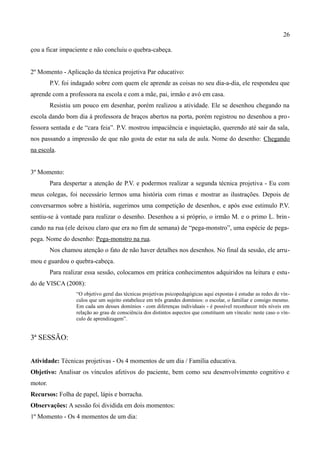 26

çou a ficar impaciente e não concluiu o quebra-cabeça.


2º Momento - Aplicação da técnica projetiva Par educativo:
         P.V. foi indagado sobre com quem ele aprende as coisas no seu dia-a-dia, ele respondeu que
aprende com a professora na escola e com a mãe, pai, irmão e avó em casa.
         Resistiu um pouco em desenhar, porém realizou a atividade. Ele se desenhou chegando na
escola dando bom dia à professora de braços abertos na porta, porém registrou no desenhou a pro-
fessora sentada e de “cara feia”. P.V. mostrou impaciência e inquietação, querendo até sair da sala,
nos passando a impressão de que não gosta de estar na sala de aula. Nome do desenho: Chegando
na escola.


3º Momento:
         Para despertar a atenção de P.V. e podermos realizar a segunda técnica projetiva - Eu com
meus colegas, foi necessário lermos uma história com rimas e mostrar as ilustrações. Depois de
conversarmos sobre a história, sugerimos uma competição de desenhos, e após esse estimulo P.V.
sentiu-se à vontade para realizar o desenho. Desenhou a si próprio, o irmão M. e o primo L. brin -
cando na rua (ele deixou claro que era no fim de semana) de “pega-monstro”, uma espécie de pega-
pega. Nome do desenho: Pega-monstro na rua.
         Nos chamou atenção o fato de não haver detalhes nos desenhos. No final da sessão, ele arru-
mou e guardou o quebra-cabeça.
         Para realizar essa sessão, colocamos em prática conhecimentos adquiridos na leitura e estu-
do de VISCA (2008):
                   “O objetivo geral das técnicas projetivas psicopedagógicas aqui expostas é estudar as redes de vín-
                   culos que um sujeito estabelece em três grandes domínios: o escolar, o familiar e consigo mesmo.
                   Em cada um desses domínios - com diferenças individuais - é possível reconhecer três níveis em
                   relação ao grau de consciência dos distintos aspectos que constituem um vínculo: neste caso o vín-
                   culo de aprendizagem”.


3ª SESSÃO:


Atividade: Técnicas projetivas - Os 4 momentos de um dia / Família educativa.
Objetivo: Analisar os vínculos afetivos do paciente, bem como seu desenvolvimento cognitivo e
motor.
Recursos: Folha de papel, lápis e borracha.
Observações: A sessão foi dividida em dois momentos:
1º Momento - Os 4 momentos de um dia:
 