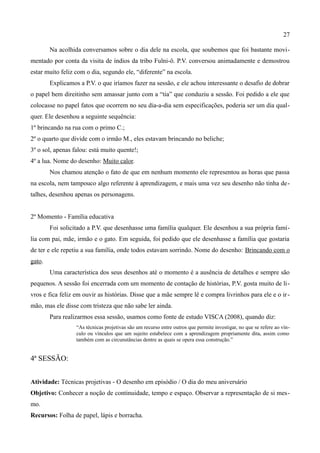 27

        Na acolhida conversamos sobre o dia dele na escola, que soubemos que foi bastante movi-
mentado por conta da visita de índios da tribo Fulni-ô. P.V. conversou animadamente e demostrou
estar muito feliz com o dia, segundo ele, “diferente” na escola.
        Explicamos a P.V. o que iríamos fazer na sessão, e ele achou interessante o desafio de dobrar
o papel bem direitinho sem amassar junto com a “tia” que conduziu a sessão. Foi pedido a ele que
colocasse no papel fatos que ocorrem no seu dia-a-dia sem especificações, poderia ser um dia qual-
quer. Ele desenhou a seguinte sequência:
1º brincando na rua com o primo C.;
2º o quarto que divide com o irmão M., eles estavam brincando no beliche;
3º o sol, apenas falou: está muito quente!;
4º a lua. Nome do desenho: Muito calor.
        Nos chamou atenção o fato de que em nenhum momento ele representou as horas que passa
na escola, nem tampouco algo referente à aprendizagem, e mais uma vez seu desenho não tinha de-
talhes, desenhou apenas os personagens.


2º Momento - Família educativa
        Foi solicitado a P.V. que desenhasse uma família qualquer. Ele desenhou a sua própria famí-
lia com pai, mãe, irmão e o gato. Em seguida, foi pedido que ele desenhasse a família que gostaria
de ter e ele repetiu a sua família, onde todos estavam sorrindo. Nome do desenho: Brincando com o
gato.
        Uma característica dos seus desenhos até o momento é a ausência de detalhes e sempre são
pequenos. A sessão foi encerrada com um momento de contação de histórias, P.V. gosta muito de li-
vros e fica feliz em ouvir as histórias. Disse que a mãe sempre lê e compra livrinhos para ele e o ir -
mão, mas ele disse com tristeza que não sabe ler ainda.
        Para realizarmos essa sessão, usamos como fonte de estudo VISCA (2008), quando diz:
                  “As técnicas projetivas são um recurso entre outros que permite investigar, no que se refere ao vín-
                  culo ou vínculos que um sujeito estabelece com a aprendizagem propriamente dita, assim como
                  também com as circunstâncias dentre as quais se opera essa construção.”


4ª SESSÃO:


Atividade: Técnicas projetivas - O desenho em episódio / O dia do meu aniversário
Objetivo: Conhecer a noção de continuidade, tempo e espaço. Observar a representação de si mes-
mo.
Recursos: Folha de papel, lápis e borracha.
 