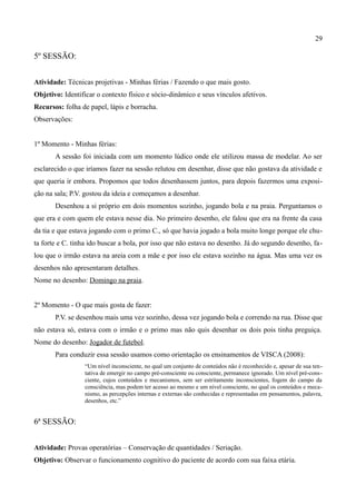 29

5º SESSÃO:


Atividade: Técnicas projetivas - Minhas férias / Fazendo o que mais gosto.
Objetivo: Identificar o contexto físico e sócio-dinâmico e seus vínculos afetivos.
Recursos: folha de papel, lápis e borracha.
Observações:


1º Momento - Minhas férias:
       A sessão foi iniciada com um momento lúdico onde ele utilizou massa de modelar. Ao ser
esclarecido o que iríamos fazer na sessão relutou em desenhar, disse que não gostava da atividade e
que queria ir embora. Propomos que todos desenhassem juntos, para depois fazermos uma exposi-
ção na sala; P.V. gostou da ideia e começamos a desenhar.
       Desenhou a si próprio em dois momentos sozinho, jogando bola e na praia. Perguntamos o
que era e com quem ele estava nesse dia. No primeiro desenho, ele falou que era na frente da casa
da tia e que estava jogando com o primo C., só que havia jogado a bola muito longe porque ele chu-
ta forte e C. tinha ido buscar a bola, por isso que não estava no desenho. Já do segundo desenho, fa-
lou que o irmão estava na areia com a mãe e por isso ele estava sozinho na água. Mas uma vez os
desenhos não apresentaram detalhes.
Nome no desenho: Domingo na praia.


2º Momento - O que mais gosta de fazer:
       P.V. se desenhou mais uma vez sozinho, dessa vez jogando bola e correndo na rua. Disse que
não estava só, estava com o irmão e o primo mas não quis desenhar os dois pois tinha preguiça.
Nome do desenho: Jogador de futebol.
       Para conduzir essa sessão usamos como orientação os ensinamentos de VISCA (2008):
                 “Um nível inconsciente, no qual um conjunto de conteúdos não é reconhecido e, apesar de sua ten-
                 tativa de emergir no campo pré-consciente ou consciente, permanece ignorado. Um nível pré-cons-
                 ciente, cujos conteúdos e mecanismos, sem ser estritamente inconscientes, fogem do campo da
                 consciência, mas podem ter acesso ao mesmo e um nível consciente, no qual os conteúdos e meca-
                 nismo, as percepções internas e externas são conhecidas e representadas em pensamentos, palavra,
                 desenhos, etc.”


6ª SESSÃO:


Atividade: Provas operatórias – Conservação de quantidades / Seriação.
Objetivo: Observar o funcionamento cognitivo do paciente de acordo com sua faixa etária.
 