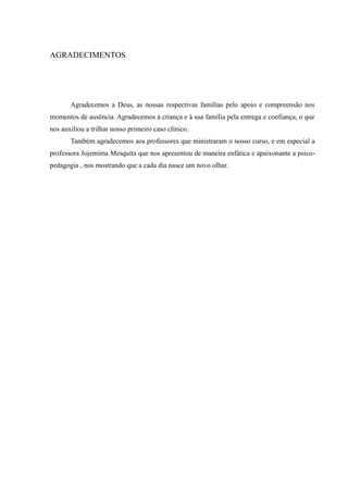 AGRADECIMENTOS




       Agradecemos a Deus, as nossas respectivas famílias pelo apoio e compreensão nos
momentos de ausência. Agradecemos à criança e à sua família pela entrega e confiança, o que
nos auxiliou a trilhar nosso primeiro caso clínico.
       Também agradecemos aos professores que ministraram o nosso curso, e em especial a
professora Jojemima Mesquita que nos apresentou de maneira enfática e apaixonante a psico-
pedagogia , nos mostrando que a cada dia nasce um novo olhar.
 