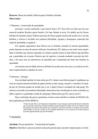 30

Recursos: Massa de modelar, folha de papel e bolinhas coloridas.
Observações:


1º Momento - Conservação de quantidades:
       Iniciamos a sessão explicando o que iríamos fazer e P.V. ficou feliz em saber que iria usar
massa de modelar. Recebeu quatro bastões e foi logo falando as cores. Foi pedido que ele fizesse
bolinhas de tamanhos iguais. Pedimos para que ele fizesse grupos menores de acordo com a cor das
bolinhas, e realizou a atividade sem nenhuma dificuldade. Agrupou e desagrupou, mantendo boa
noção de quantidade e sequência.
       Em seguida, organizamos duas fileiras com as bolinhas contendo as mesmas quantidades,
porém dispostas na mesa de maneira diferente. Inicialmente, P.V. indicou como tendo maior quanti-
dade as bolinhas que estavam separadas; no entanto, quando contou as duas fileiras logo percebeu
que a quantidade era a mesma. Pedimos que ele repetisse a situação mudando a posição das boli-
nhas, e ele mais uma vez demonstrou ter percebido que a disposição das bolas não interfere na
quantidade.
       Ao terminar esta atividade, juntou as bolinhas de acordo com suas cores e as colocou no for-
mato original (bastão) e guardou na caixa.


2º Momento – Seriação
       Esta atividade também foi bem aceita por P.V., demos uma folha de papel e espalhamos na
mesa de maneira aleatória bolinhas de papel colorido (verde, laranja, amarelo e vermelho); foi pedi-
do que ele formasse grupos de acordo com a cor, e depois fizesse a contagem de cada grupo. Ele
realizou a atividade sem nenhuma dificuldade, demonstrou boa coordenação ao colar as bolinhas na
folha e registrou a quantidade ao lado de cada grupo. Observamos que P.V. está no nível 2.
       Para a realização das provas operatórias, tivemos como subsídio os estudos de PIAGET, tão
bem explicados por IVAN DONELL:
                 “Cada uma das Provas do Diagnóstico Operatório é uma situação experimental bastante elaborada
                 que nos permite determinar as pontecialidades do pensamento da criança através do estudo do grau
                 de aquisição de cada um das noções que se pesquise, quer dizer, procura-se explorar até que ponto
                 estão obtidas ou não tais noções em um estrutura operatória e se os conceitos da criança resistem
                 às contra-argumentações que são formuladas.”


7ª SESSÃO:


Atividade: Provas operatórias – Conservação de líquidos.
Objetivo: Identificar o processo mental usado pelo paciente para encontrar respostas para a ativida-
 