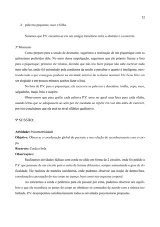 32

       palavras pequenas: suco e folha.


         Notamos que P.V. encontra-se em um estágio transitório entre o abstrato e o concreto.


3º Momento
         Como preparo para a sessão de desmame, sugerimos a realização de um piquenique com as
guloseimas preferidas dele. No meio dessa empolgação, sugerimos que ele próprio fizesse a lista
para o piquenique; primeiro ele relutou, dizendo que não iria fazer porque não sabe escrever nada
nem sabe ler, então foi estimulado pela condutora da sessão a perceber o quanto é inteligente, mos-
trando tudo o que conseguiu produzir na atividade anterior do realismo nominal. Ele ficou feliz em
ser elogiado e em poucos minutos aceitou fazer a lista.
         Na lista de P.V. para o piquenique, ele escreveu as palavras e desenhou: toalha, copo, suco,
salgadinho, maçã, bolo e suspiro.
         Observamos que para grafar cada palavra P.V. usou no geral uma letra para cada sílaba,
usando letras que se adequassem ao som por ele escutado ao repetir em voz alta antes de escrever,
por isso concluímos que ele está no nível silábico qualitativo.


9ª SESSÃO:


Atividade: Psicomotricidade
Objetivo: Observar a coordenação global do paciente e sua relação de reconhecimento com o cor-
po.
Recursos: Corda e bola
Observações:
         Realizamos atividades lúdicas com corda no chão em forma de 2 círculos, onde foi pedido a
P.V. que passasse de um círculo para o outro de formas diferentes, sempre aumentando o grau de di-
ficuldade. Ele realizou de maneira satisfatória, onde pudemos observar sua noção de dentro/fora,
coordenação e percepção do seu corpo no espaço, bem como seu esquema corporal.
         Ao esticarmos a corda e pedirmos para ele passear por cima, pudemos observar seu equilí-
brio e que ele reconhece as partes do corpo ao obedecer os comandos de acordo com a música tra-
balhada. P.V. desempenhou satisfatoriamente todas as atividades psicomotoras propostas.
 