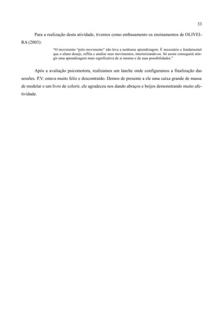 33

       Para a realização desta atividade, tivemos como embasamento os ensinamentos de OLIVEI-
RA (2003):
                 “O movimento “pelo movimento” não leva a nenhuma aprendizagem. É necessário e fundamental
                 que o aluno deseje, reflita e analise seus movimentos, interiorizando-os. Só assim conseguirá atin-
                 gir uma aprendizagem mais significativa de si mesmo e de suas possibilidades.”


       Após a avaliação psicomotora, realizamos um lanche onde configuramos a finalização das
sessões. P.V. estava muito feliz e descontraído. Demos de presente a ele uma caixa grande de massa
de modelar e um livro de colorir, ele agradeceu nos dando abraços e beijos demonstrando muito afe-
tividade.
 