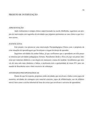 34

PROJETO DE INTERVENÇÃO




APRESENTAÇÃO
       Após realizarmos o estágio clínico supervisionado na escola Abelhinha, sugerimos um pro-
jeto de intervenção com sugestões de atividades que julgamos pertinentes ao caso clínico a que tive-
mos acesso.


JUSTIFICATIVA
       Este projeto visa promover uma intervenção Psicopedagógica Clínica com o propósito de
criar situações de aprendizagem que favoreçam o resgate do desejo de aprender.
       Sugerimos atividades de caráter lúdico, já que verificamos que o aprendente em tela pouco
se interessa por atividades pedagógicas formais. Percebemos desde a Hora do jogo seu pouco inte-
resse por materiais didáticos e sua alegria em manusear a massa de modelar. Acreditamos que atra-
vés de uma aula mais dinâmica e lúdica, a professora terá a oportunidade de trazer P.V. para um
mundo de descobertas sem o fator excessivo de cobranças.


ATIVIDADES PSICOPEDAGÓGICAS
       Diante do que foi exposto, propomos então atividades que envolvam o lúdico como jogos de
memória, atividades de contagem com material concreto, jogos de alfabetização, uso do alfabeto
móvel, bem como a escrita informal de listas de coisas que envolvam o universo do aprendente.
 