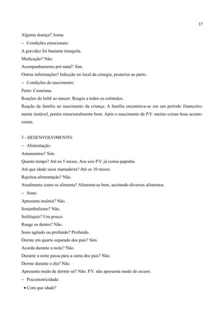 37

Alguma doença? Asma.
− Condições emocionais:
A gravidez foi bastante tranquila.
Medicação? Não.
Acompanhamento pré-natal? Sim.
Outras informações? Infecção no local da cirurgia, posterior ao parto.
− Condições do nascimento:
Parto: Cesariana.
Reações do bebê ao nascer: Reagiu a todos os estímulos.
Reação da família ao nascimento da criança: A família encontrava-se em um período financeira-
mente instável, porém emocionalmente bom. Após o nascimento de P.V. muitas coisas boas aconte-
ceram.


3 - DESENVOLVIMENTO:
− Alimentação:
Amamentou? Sim.
Quanto tempo? Até os 5 meses. Aos seis P.V. já comia papinha.
Até que idade usou mamadeira? Até os 10 meses.
Rejeitou alimentação? Não.
Atualmente como se alimenta? Alimenta-se bem, aceitando diversos alimentos.
− Sono:
Apresenta insônia? Não.
Sonambulismo? Não.
Solilóquio? Um pouco.
Range os dentes? Não.
Sono agitado ou profundo? Profundo.
Dorme em quarto separado dos pais? Sim.
Acorda durante a noite? Não.
Durante a noite passa para a cama dos pais? Não.
Dorme durante o dia? Não.
Apresenta medo de dormir só? Não. P.V. não apresenta medo de escuro.
− Psicomotricidade:
 • Com que idade?
 