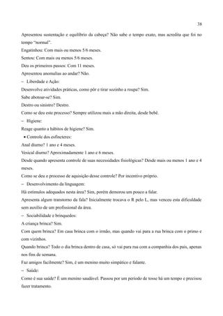 38

Apresentou sustentação e equilíbrio da cabeça? Não sabe o tempo exato, mas acredita que foi no
tempo “normal”.
Engatinhou: Com mais ou menos 5/6 meses.
Sentou: Com mais ou menos 5/6 meses.
Deu os primeiros passos: Com 11 meses.
Apresentou anomalias ao andar? Não.
− Liberdade e Ação:
Desenvolve atividades práticas, como pôr e tirar sozinho a roupa? Sim.
Sabe abotoar-se? Sim.
Destro ou sinistro? Destro.
Como se deu este processo? Sempre utilizou mais a mão direita, desde bebê.
− Higiene:
Reage quanto a hábitos de higiene? Sim.
 • Controle dos esfíncteres:
Anal diurno? 1 ano e 4 meses.
Vesical diurno? Aproximadamente 1 ano e 6 meses.
Desde quando apresenta controle de suas necessidades fisiológicas? Desde mais ou menos 1 ano e 4
meses.
Como se deu o processo de aquisição desse controle? Por incentivo próprio.
− Desenvolvimento da linguagem:
Há estímulos adequados nesta área? Sim, porém demorou um pouco a falar.
Apresenta algum transtorno da fala? Inicialmente trocava o R pelo L, mas venceu esta dificuldade
sem auxílio de um profissional da área.
− Sociabilidade e brinquedos:
A criança brinca? Sim.
Com quem brinca? Em casa brinca com o irmão, mas quando vai para a rua brinca com o primo e
com vizinhos.
Quando brinca? Todo o dia brinca dentro de casa, só vai para rua com a companhia dos pais, apenas
nos fins de semana.
Faz amigos facilmente? Sim, é um menino muito simpático e falante.
− Saúde:
Como é sua saúde? É um menino saudável. Passou por um período de tosse há um tempo e precisou
fazer tratamento.
 