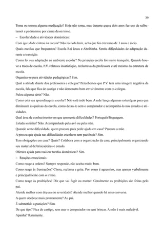 39

Toma ou tomou alguma medicação? Hoje não toma, mas durante quase dois anos fez uso de salbu -
tamol e polaramine por causa dessa tosse.
− Escolaridade e atividades domésticas:
Com que idade entrou na escola? Não recorda bem, acha que foi em torno de 3 anos e meio.
Quais escolas que frequentou? Escola Rei Jesus e Abelhinha. Sentiu dificuldades de adaptação du-
rante a transição.
Como foi sua adaptação ao ambiente escolar? Na primeira escola foi muito tranquilo. Quando hou-
ve a troca de escola, P.V. relatava insatisfação, reclamava da professora e até mesmo da estrutura da
escola.
Organiza-se para atividades pedagógicas? Sim.
Qual a atitude diante dos professores e colegas? Percebemos que P.V. tem uma imagem negativa da
escola, fala que fica de castigo e não demonstra bom envolvimento com os colegas.
Pulou alguma série? Não.
Como está sua aprendizagem escolar? Não está indo bem. A mãe lança algumas estratégias para que
diminuam as queixas da escola, como deixá-lo sem o computador e acompanhá-lo nos estudos e ati-
vidades.
Qual área de conhecimento em que apresenta dificuldades? Português/linguagem.
Estuda sozinho? Não. Acompanhado pela avó ou pela mãe.
Quando sente dificuldade, quem procura para pedir ajuda em casa? Procura a mãe.
A pessoa que ajuda nas dificuldades escolares tem paciência? Sim.
Tem obrigações em casa? Quais? Colabora com a organização da casa, principalmente organizando
seu material de brincadeiras e estudo.
Oferece ajuda para realizar tarefas domésticas? Sim.
− Reações emocionais
Como reage a ordens? Sempre responde, não aceita muito bem.
Como reage às frustrações? Chora, reclama e grita. Por vezes é agressivo, mas apenas verbalmente
e principalmente com o irmão.
Como reage às proibições? Diz que vai fugir ou morrer. Geralmente as proibições são feitas pelo
pai.
Atende melhor com doçura ou severidade? Atende melhor quando há uma conversa.
A quem obedece mais prontamente? Ao pai.
É submetido a punições? Sim.
De que tipo? Fica de castigo, sem usar o computador ou sem brincar. A mãe é mais maleável.
Apanha? Raramente.
 