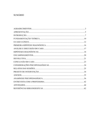SUMÁRIO




AGRADECIMENTOS................................................................................................................3
APRESENTAÇÃO.....................................................................................................................5
INTRODUÇÃO..........................................................................................................................7
FUNDAMENTAÇÃO TEÓRICA............................................................................................10
O CASO CLÍNICO...................................................................................................................12
PRIMEIRA HIPÓTESE DIAGNÓSTICA................................................................................16
ANÁLISE E DISCUSSÃO DO CASO....................................................................................17
HIPÓTESES DIAGNÓSTICAS...............................................................................................18
ENCAMINHAMENTOS..........................................................................................................20
DEVOLUTIVA.........................................................................................................................21
CONCLUSÃO DO CASO........................................................................................................23
CONSIDERAÇÕES PSICOPEDAGÓGICAS.........................................................................24
RELATOS DAS SESSÕES.......................................................................................................25
PROJETO DE INTERVENÇÃO..............................................................................................34
ANEXOS..................................................................................................................................35
ANAMNESE PSICOPEDAGÓGICA......................................................................................36
ENTREVISTA COM A PROFESSORA...................................................................................42
ATIVIDADES...........................................................................................................................44
REFERÊNCIAS BIBLIOGRÁFICAS......................................................................................62
 
