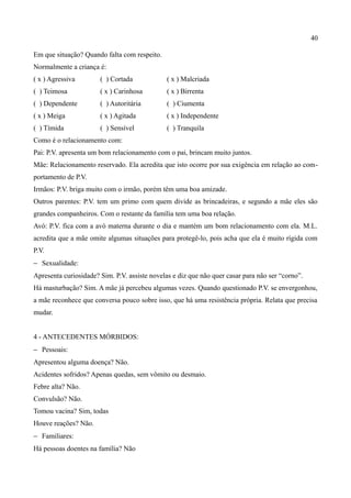40

Em que situação? Quando falta com respeito.
Normalmente a criança é:
( x ) Agressiva        ( ) Cortada             ( x ) Malcriada
( ) Teimosa            ( x ) Carinhosa         ( x ) Birrenta
( ) Dependente         ( ) Autoritária         ( ) Ciumenta
( x ) Meiga            ( x ) Agitada           ( x ) Independente
( ) Tímida             ( ) Sensível            ( ) Tranquila
Como é o relacionamento com:
Pai: P.V. apresenta um bom relacionamento com o pai, brincam muito juntos.
Mãe: Relacionamento reservado. Ela acredita que isto ocorre por sua exigência em relação ao com-
portamento de P.V.
Irmãos: P.V. briga muito com o irmão, porém têm uma boa amizade.
Outros parentes: P.V. tem um primo com quem divide as brincadeiras, e segundo a mãe eles são
grandes companheiros. Com o restante da família tem uma boa relação.
Avó: P.V. fica com a avó materna durante o dia e mantém um bom relacionamento com ela. M.L.
acredita que a mãe omite algumas situações para protegê-lo, pois acha que ela é muito rígida com
P.V.
− Sexualidade:
Apresenta curiosidade? Sim. P.V. assiste novelas e diz que não quer casar para não ser “corno”.
Há masturbação? Sim. A mãe já percebeu algumas vezes. Quando questionado P.V. se envergonhou,
a mãe reconhece que conversa pouco sobre isso, que há uma resistência própria. Relata que precisa
mudar.


4 - ANTECEDENTES MÓRBIDOS:
− Pessoais:
Apresentou alguma doença? Não.
Acidentes sofridos? Apenas quedas, sem vômito ou desmaio.
Febre alta? Não.
Convulsão? Não.
Tomou vacina? Sim, todas
Houve reações? Não.
− Familiares:
Há pessoas doentes na família? Não
 