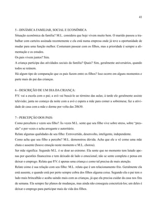 41



5 - DINÂMICA FAMILIAR, SOCIAL E ECONÔMICA
Situação econômica da família? M.L. considera que hoje vivem muito bem. O marido passou a tra-
balhar com carteira assinada recentemente e ela está numa empresa onde já teve a oportunidade de
mudar para uma função melhor. Costumam passear com os filhos, mas a prioridade é sempre a ali-
mentação e os estudos.
Os pais vivem juntos? Sim.
A criança participa das atividades sociais da família? Quais? Sim, geralmente aniversários, quando
todos se reúnem.
Há algum tipo de comparação que os pais fazem entre os filhos? Isso ocorre em alguns momentos e
parte mais do pai das crianças.


6 - DESCRIÇÃO DE UM DIA DA CRIANÇA:
P.V. vai a escola com o pai; a avó vai buscá-lo ao término das aulas; à tarde ele geralmente assiste
televisão; janta no começo da noite com a avó e espera a mãe para comer a sobremesa; faz a ativi -
dade de casa com a mãe e dorme por volta das 20h30.


7 - PERCEPÇÃO DOS PAIS:
Como percebem e veem seu filho? Às vezes M.L. sente que seu filho vive sobre stress, sobre “pres-
são” e por vezes o acha arrogante e autoritário.
Relate algumas qualidades de seu filho: Extrovertido, desenvolto, inteligente, independente.
Como acha que seu filho a percebe? M.L. demonstrou dúvida. Acha que ele a vê como uma mãe
chata e ausente (houve emoção neste momento e M.L. chorou).
Ser mãe significa: Segundo M.L. é se doar ao extremo. Ela sente que no momento tem lutado ape -
nas por questões financeiras e tem deixado de lado o emocional; não se sente completa e pensa em
deixar o emprego. Relata que P.V. é apenas uma criança e como tal precisa de mais atenção.
Relate como é sua relação com seu filho: M.L. relata que é um relacionamento frio. Geralmente ela
está ausente, e quando está por perto sempre cobra dos filhos alguma coisa. Segundo ela o pai tem o
lado mais brincalhão e acaba saindo mais com as crianças, já que ela precisa cuidar da casa nos fins
de semana. Ela sempre faz planos de mudanças, mas ainda não conseguiu concretizá-los; um deles é
deixar o emprego para participar mais da vida dos filhos.
 