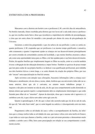 42

ENTREVISTA COM A PROFESSORA




        Marcamos com a diretora um horário com a professora L.M. com três dias de antecedência.
No horário marcado, fomos recebidas pela diretora que nos levou até a sala onde estava a professo-
ra, que nos recebeu muito bem e disse que reconhecia a importância do trabalho do psicopedagogo,
e citou que um outro aluno foi atendido o ano passado por alunas do curso de pós-graduação da
Universo.
        Iniciamos a entrevista perguntando o que ela achava da sua profissão e como se sentia en-
quanto professora. L.M. respondeu que ser professora é ao mesmo tempo gratificante e cansativo,
sabe exatamente o quanto é importante ajudar as crianças em seu desenvolvimento principalmente
por serem oriundas de comunidades carentes da localidade, e que muitas famílias encaram a educa-
ção como uma oportunidade única para os filhos e de fato ajudam para o seu bom desenvolvimento.
Porém, há aquelas famílias que simplesmente largam os filhos na escola, como se a escola também
tivesse a obrigação de dar educação doméstica e impor limites. Também se queixou do pouco tempo
que tem para cuidar de sua própria família e se dedicar à sua qualificação profissional, pois trabalha
nos dois horários letivos e mora longe, e se sente distante da criação dos próprios filhos, por isso
não “encara” uma especialização no final de semana.
        Após ouvirmos com atenção suas colocações, buscamos informações sobre a criança esco-
lhida para o atendimento; ela nos disse o nome, idade, lembrou que seu aniversário tinha sido na se-
mana anterior, disse que ele é cativante, no entanto muito trabalhoso porque é
inquieto e não pára um instante na sala da aula, ela diz que esse comportamento acaba distraindo os
demais alunos que querem repetir o comportamento dele ou simplesmente interrompem o que estão
fazendo para olhar ele se “amostrar”. Apesar da descrição, disse que o mesmo não é agressivo e é
carinhoso com ela, o que a deixa sem saber como agir com ele.
        Quanto à aprendizagem, L.M. diz que o aluno não assimila nada que ela dá na sala de aula,
diz que ele “não sabe fazer nada”, que se senta largado na cadeira e é desorganizado com seu mate-
rial.
        Perguntamos sobre as atividades de casa e sobre o acompanhamento da família, ela infor-
mou que a criança realiza todas as atividades de casa; que nunca voltou com uma tarefa em branco;
e que todas as vezes que chamou a família, a mãe ou o pai estiveram presentes e demonstram muito
cuidado e carinho com o filho, bem como preocupação em relação ao seu comportamento e rendi-
mento escolar.
 