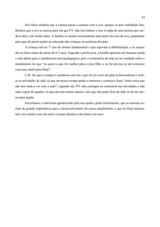 43

       Nos falou também que a criança passa a semana com a avó, porque os pais trabalham fora.
Relatou que a avó se queixa para ela que P.V. não tem limites e isso é culpa de uma pessoa que cui -
dava dele e do irmão antes. A família se mudou recentemente para perto da casa da avó, justamente
para que ela possa ajudar na educação das crianças na ausência dos pais.
       A criança está no 1º ano do ensino fundamental o que equivale à alfabetização, e se enqua-
dra na faixa etária da turma de 6-7 anos. Segundo a professora, a família aparenta ser bastante unida
e está aberta para o atendimento psicopedagógico, pois o comentário da mãe ao ser sondada sobre o
atendimento foi que “eu quero o que for melhor para o meu filho, e se for preciso eu até converso
com meu chefe para faltar”.
       L.M. diz que a criança é carinhosa com ela e que ele às vezes até pára as brincadeiras e reali-
za as atividades de sala, só que em pouco tempo perde o interesse e começa a fazer “outra coisa que
não tem nada a ver com a aula”; segundo ela, P.V. não consegue se concentrar nas atividades e não
sabe copiar do quadro, só que ela tem muitos alunos e diz que não pode ficar do lado só de um alu-
no para ajudar.
       Encerramos a entrevista agradecendo pela sua ajuda e pelas informações, que as mesmas se-
riam de grande importância para o desenvolvimento do nosso atendimento, e que no final entraría-
mos em contato com ela outra vez para darmos a devolutiva do caso.
 
