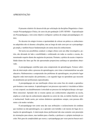 APRESENTAÇÃO




        O presente relatório foi desenvolvido por solicitação da disciplina Diagnóstico e Inter-
venção Psicopedagógica Clínica, do curso de pós-graduação LATU SENSO – Especialização
em Psicopedagogia, e tem como objetivo configurar a prática do estágio psicopedagógico clí-
nico.
        No decorrer do estágio tivemos a oportunidade de colocar em prática os conhecimen-
tos adquiridos não só durante a disciplina, mas ao longo de todo curso por ser a psicopedago-
gia ampla, e também buscar fundamentação em outras áreas de conhecimento.
        Tal teoria nos possibilitou conduzir o estágio clínico com um olhar investigativo, po-
rém, não deixando de lado a sensibilidade e enfatizando em todas as sessões a escuta, de-
monstrando respeito diante das angústias do paciente. Portanto, a prática da escuta e imparcia-
lidade diante dos fatos que lhe são apresentados proporciona confiança no aprendente obser-
vado.
        A psicopedagogia contribui para uma compreensão da aprendizagem. Fornece subsí-
dios de intervenção sobre o processo de aprendizagem, com vistas a instrumentalizar sua ação
educativa. Redimensiona a compreensão dos problemas de aprendizagem, em primeiro lugar
daqueles onde intervenções são pertinentes, e em segundo lugar no aprendente que necessite
de atendimento por profissionais especializados.
        A psicopedagogia em sua ramificação clínica tem como foco de estudo a aprendiza-
gem humana e suas nuances. A aprendizagem é um processo cuja matriz é vinculada ao lúdico
e à raiz corporal; seu desdobramento é articulado ao processo de inteligência/desejo e do equi-
líbrio emocional. Aprender não se resume apenas aos conhecimentos adquiridos na escola,
amplia-se a todo tipo de conhecimento adquirido no correr da vida, no âmbito familiar, social
e institucional. Sendo assim, por sermos dinâmicos aprendemos sempre, com pessoas dife-
rentes e de modos variados.
        O psicopedagogo tem como uma das suas atribuições o esclarecimento de condutas
que resultam na não-aprendizagem, ou o aprender com lentidão e até mesmo de fugas de si-
tuações de aprendizagem. A intervenção desse profissional não atua somente com prescrição
de orientações para alunos, mas também para a família, o professor e a própria instituição es-
colar. Pelo grau de complexidade que exerce, o psicopedagogo por vezes precisa buscar auxí-
 