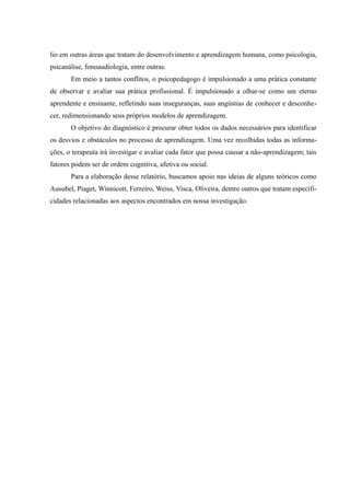 lio em outras áreas que tratam do desenvolvimento e aprendizagem humana, como psicologia,
psicanálise, fonoaudiologia, entre outras.
       Em meio a tantos conflitos, o psicopedagogo é impulsionado a uma prática constante
de observar e avaliar sua prática profissional. É impulsionado a olhar-se como um eterno
aprendente e ensinante, refletindo suas inseguranças, suas angústias de conhecer e desconhe-
cer, redimensionando seus próprios modelos de aprendizagem.
       O objetivo do diagnóstico é procurar obter todos os dados necessários para identificar
os desvios e obstáculos no processo de aprendizagem. Uma vez recolhidas todas as informa-
ções, o terapeuta irá investigar e avaliar cada fator que possa causar a não-aprendizagem; tais
fatores podem ser de ordem cognitiva, afetiva ou social.
       Para a elaboração desse relatório, buscamos apoio nas ideias de alguns teóricos como
Ausubel, Piaget, Winnicott, Ferreiro, Weiss, Visca, Oliveira, dentre outros que tratam especifi-
cidades relacionadas aos aspectos encontrados em nossa investigação.
 