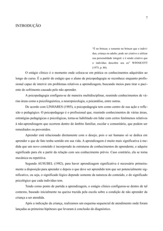 7

INTRODUÇÃO




                                                            “É no brincar, e somente no brincar que o indiví-
                                                            duo, criança ou adulto, pode ser criativo e utilizar
                                                            sua personalidade integral: e é sendo criativo que
                                                            o indivíduo descobre seu eu” WINNICOTT
                                                            (1975, p. 80).
       O estágio clínico é o momento onde coloca-se em prática os conhecimentos adquiridos ao
longo do curso. É a partir do estágio que o aluno de psicopedagogia se reconhece enquanto profis-
sional capaz de intervir em problemas relativos a aprendizagem, buscando meios para tirar o paci-
ente do sofrimento causado pelo não aprender.
       A psicopedagogia configura-se de maneira multidisciplinar, reunindo conhecimentos de vá-
rias áreas como a psicolinguística, a neuropsicologia, a psicanálise, entre outras.
       De acordo com LINHARES (1985), a psicopedagogia tem como centro de sua ação e refle-
xão o pedagógico. O psicopedagogo é o profissional que, reunindo conhecimentos de várias áreas,
estratégias pedagógicas e psicológicas, torna-se habilitado em lidar com certos fenômenos relativos
à não-aprendizagem que ocorrem dentro do âmbito familiar, escolar e comunitário, que podem ser
remediados ou prevenidos.
       Aprender está relacionado diretamente com o desejo, pois o ser humano só se dedica em
aprender o que de fato tenha sentido em sua vida. A aprendizagem é muito mais significativa à me-
dida que um novo conteúdo é incorporado às estruturas de conhecimentos do aprendente, e adquire
significado para ele a partir da relação com seu conhecimento prévio. Caso contrário, ela se torna
mecânica ou repetitiva.
       Segundo AUSUBEL (1982), para haver aprendizagem significativa é necessário primeira-
mente a disposição para aprender e depois o que deve ser aprendido tem que ser potencialmente sig-
nificativo, ou seja, o significado lógico depende somente da natureza do conteúdo, e do significado
psicológico que cada indivíduo tem.
       Tendo como ponto de partida a aprendizagem, o estágio clínico configurou-se dentro de tal
contexto, baseado inicialmente na queixa trazida pela escola sobre a condição de não aprender da
criança a ser atendida.
       Após a indicação da criança, realizamos um esquema sequencial de atendimento onde foram
lançadas as primeiras hipóteses que levaram à conclusão do diagnóstico.
 