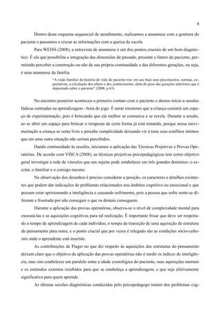 8

       Dentro deste esquema sequencial de atendimento, realizamos a anamnese com a genitora do
paciente e passamos a cruzar as informações com a queixa da escola.
       Para WEISS (2008), a entrevista de anamnese é um dos pontos cruciais de um bom diagnós-
tico. É ela que possibilita a integração das dimensões de passado, presente e futuro do paciente, per-
mitindo perceber a construção ou não de sua própria continuidade e das diferentes gerações, ou seja,
é uma anamnese da família.
                  “A visão familiar da história de vida do paciente traz em seu bojo seus preconceitos, normas, ex -
                  pectativas, a circulação dos afetos e dos conhecimento, além do peso das gerações anteriores que é
                  depositado sobre o paciente” (2008, p.63).


       No encontro posterior aconteceu o primeiro contato com o paciente e demos início a sessões
lúdicas centradas na aprendizagem - hora do jogo. É neste momento que a criança constrói um espa-
ço de experimentação, pois é brincando que ela melhor se comunica e se revela. Durante a sessão,
ao se abrir um espaço para brincar o terapeuta de certa forma já está tratando, porque nessa movi -
mentação a criança se sente livre e percebe cumplicidade deixando vir à tona seus conflitos íntimos
que em uma outra situação não seriam percebidos.
       Dando continuidade às sessões, iniciamos a aplicação das Técnicas Projetivas e Provas Ope-
ratórias. De acordo com VISCA (2008), as técnicas projetivas psicopedagógicas tem como objetivo
geral investigar a rede de vínculos que um sujeito pode estabelecer em três grandes domínios: o es-
colar, o familiar e o consigo mesmo.
       Na observação dos desenhos é preciso considerar a posição, os caracteres e detalhes existen-
tes que podem dar indicações de problemas relacionados nos âmbitos cognitivo ou emocional e que
possam estar aprisionando a inteligência e causando sofrimento, pois a pessoa que sofre sente-se di-
ferente e frustrada por não conseguir o que os demais conseguem.
       Durante a aplicação das provas operatórias, observa-se o nível de complexidade mental para
executá-las e as aquisições cognitivas para tal realização. É importante frisar que deve ser respeita-
do o tempo de aprendizagem de cada indivíduo, o tempo de transição de uma aquisição de estrutura
do pensamento para outra, e o ponto crucial que por vezes é relegado são as condições sócio-cultu-
rais onde o aprendente está inserido.
       As contribuições de Piaget no que diz respeito às aquisições das estruturas do pensamento
deixam claro que o objetivo da aplicação das provas operatórias não é medir os índices de inteligên-
cia, mas sim estabelecer um paralelo entre a idade cronológica do paciente, suas aquisições mentais
e os estímulos externos recebidos para que se estabeleça a aprendizagem, e que seja efetivamente
significativa para quem aprende.
       As últimas sessões diagnósticas conduzidas pelo psicopedagogo tratam dos problemas cog-
 