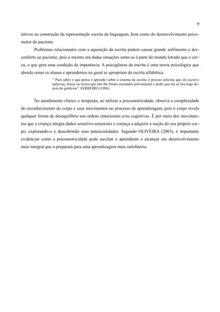 9

nitivos na construção da representação escrita da linguagem, bem como do desenvolvimento psico-
motor do paciente.
       Problemas relacionados com a aquisição da escrita podem causar grande sofrimento e des-
conforto ao paciente, pois o mesmo em dadas situações sente-se à parte do mundo letrado que o cer-
ca, o que gera uma condição de impotência. A psicogênese da escrita é uma teoria psicológica que
aborda como os alunos e aprendentes no geral se apropriam da escrita alfabética.
                 “ Para saber o que pensa o aprendiz sobre o sistema de escrita, é preciso solicitar que ele escreva
                 palavras, frases ou textos que não lhe foram ensinados previamente e pedir que ele os leia logo de -
                 pois de grafá-los”. FERREIRO (1988)


       No atendimento clínico o terapeuta, ao utilizar a psicomotricidade, observa a complexidade
do reconhecimento do corpo e seus movimentos no processo de aprendizagem, pois o corpo revela
qualquer forma de desequilíbrio nas ordens emocionais e/ou cognitivas. É por meio dos movimen-
tos que a criança integra dados sensitivo-sensoriais e começa a adquirir a noção do seu próprio cor-
po, explorando-o e descobrindo seus potencialidades. Segundo OLIVEIRA (2003), é importante
evidenciar como a psicomotricidade pode auxiliar o aprendente a alcançar um desenvolvimento
mais integral que o preparará para uma aprendizagem mais satisfatória.
 