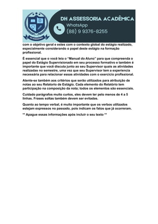 com o objetivo geral e estes com o contexto global do estágio realizado,
especialmente considerando o papel deste estágio na formação
profissional.
É essencial que o você leia o “Manual do Aluno” para que compreenda o
papel do Estágio Supervisionado em seu processo formativo e também é
importante que você discuta junto ao seu Supervisor quais as atividades
realizadas no semestre, uma vez que seu Supervisor tem a experiencia
necessária para relacionar essas atividades com o exercício profissional.
Atente-se também aos critérios que serão utilizados para atribuição de
notas ao seu Relatorio de Estágio. Cada elemento do Relatório tem
participação na composição da nota; todos os elementos são essenciais.
Cuidado parágrafos muito curtos, eles devem ter pelo menos de 4 a 5
linhas. Frases soltas também devem ser evitadas.
Quanto ao tempo verbal, é muito importante que os verbos utilizados
estejam expressos no passado, pois indicam os fatos que já ocorreram.
** Apague essas informações após incluir o seu texto **
 